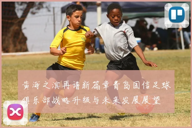 黄海之滨再谱新篇章青岛国信足球俱乐部战略升级与未来发展展望