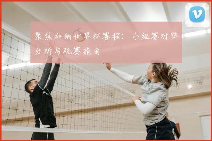聚焦加纳世界杯赛程：小组赛对阵分析与观赛指南