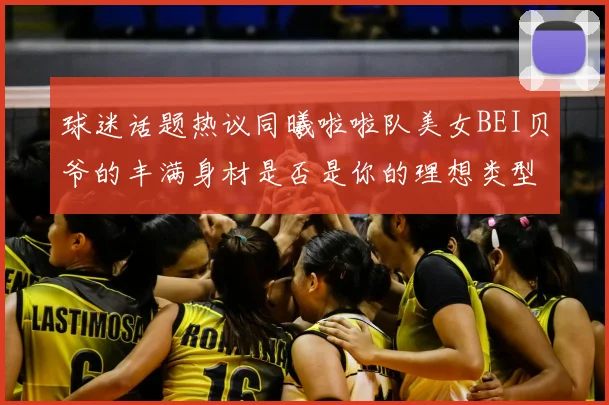 球迷话题热议同曦啦啦队美女BEI贝爷的丰满身材是否是你的理想类型