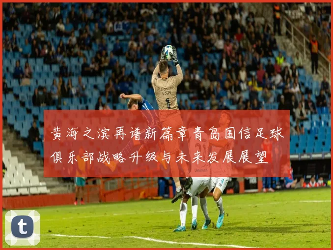 黄海之滨再谱新篇章青岛国信足球俱乐部战略升级与未来发展展望